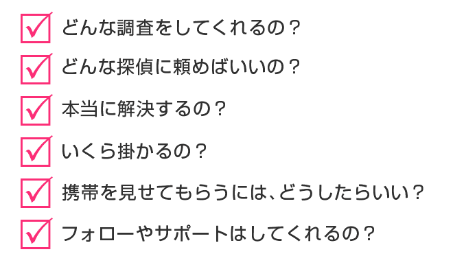 □どんな調査をしてくれるの？□どんな探偵に頼めばいいの？□本当に解決するの？□いくら掛かるの？□携帯を見せてもらうには､どうしたらいい？□フォローやサポートはしてくれるの？